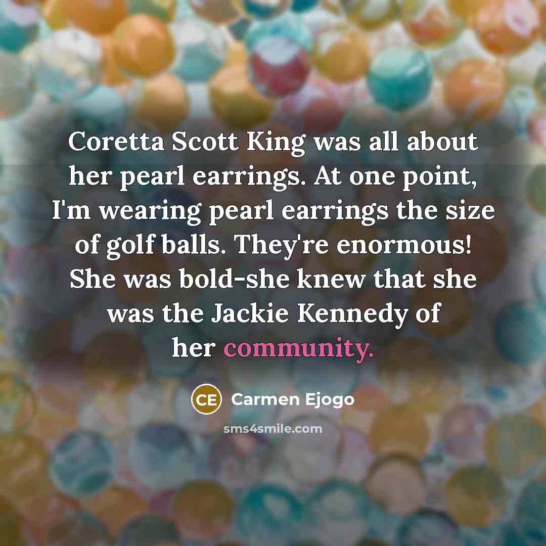 “Coretta Scott King was all about her pearl earrings. At one point, I'm wearing pearl earrings the size of golf balls. They're enormous! She was bold-she knew that she was the Jackie Kennedy of her community.” quote by Carmen Ejogo