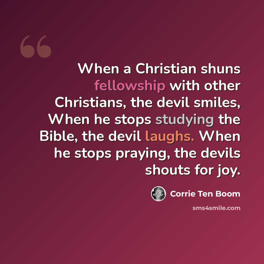 “When a Christian shuns fellowship with other Christians, the devil smiles, When he stops studying the Bible, the devil laughs. When he stops praying, the devils shouts for joy.” quote by Corrie Ten Boom