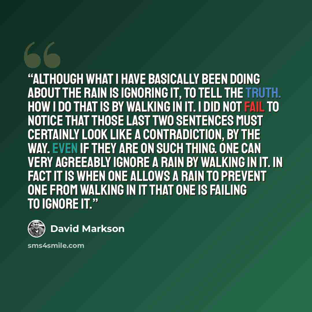 “Although what I have basically been doing about the rain is ignoring it, to tell the truth. How I do that is by walking in it. I did not fail to notice that those last two sentences must certainly look like a contradiction, by the way. Even if they are on such thing. One can very agreeably ignore…” quote by David Markson