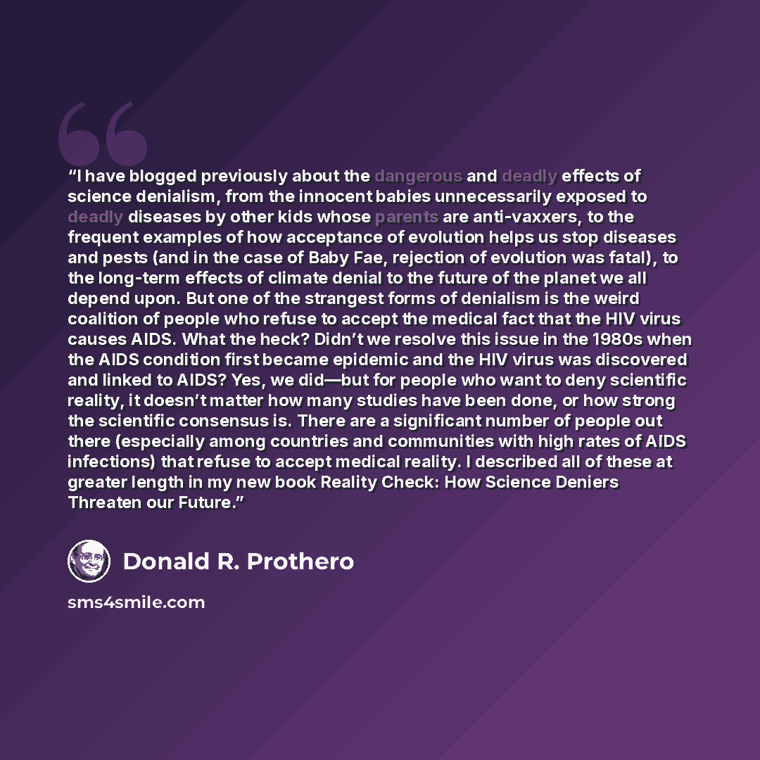 “I have blogged previously about the dangerous and deadly effects of science denialism, from the innocent babies unnecessarily exposed to deadly diseases by other kids whose parents are anti-vaxxers, to the frequent examples of how acceptance of evolution helps us stop diseases and pests (and in…” quote by Donald R. Prothero