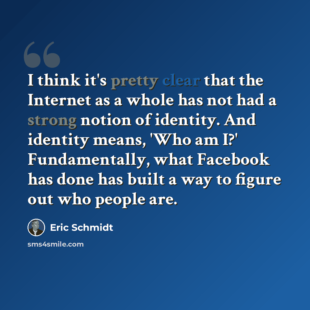 “I think it's pretty clear that the Internet as a whole has not had a strong notion of identity. And identity means, 'Who am I?' Fundamentally, what Facebook has done has built a way to figure out who people are.” quote by Eric Schmidt