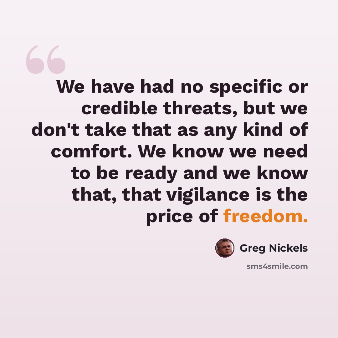 “We have had no specific or credible threats, but we don't take that as any kind of comfort. We know we need to be ready and we know that, that vigilance is the price of freedom.” quote by Greg Nickels