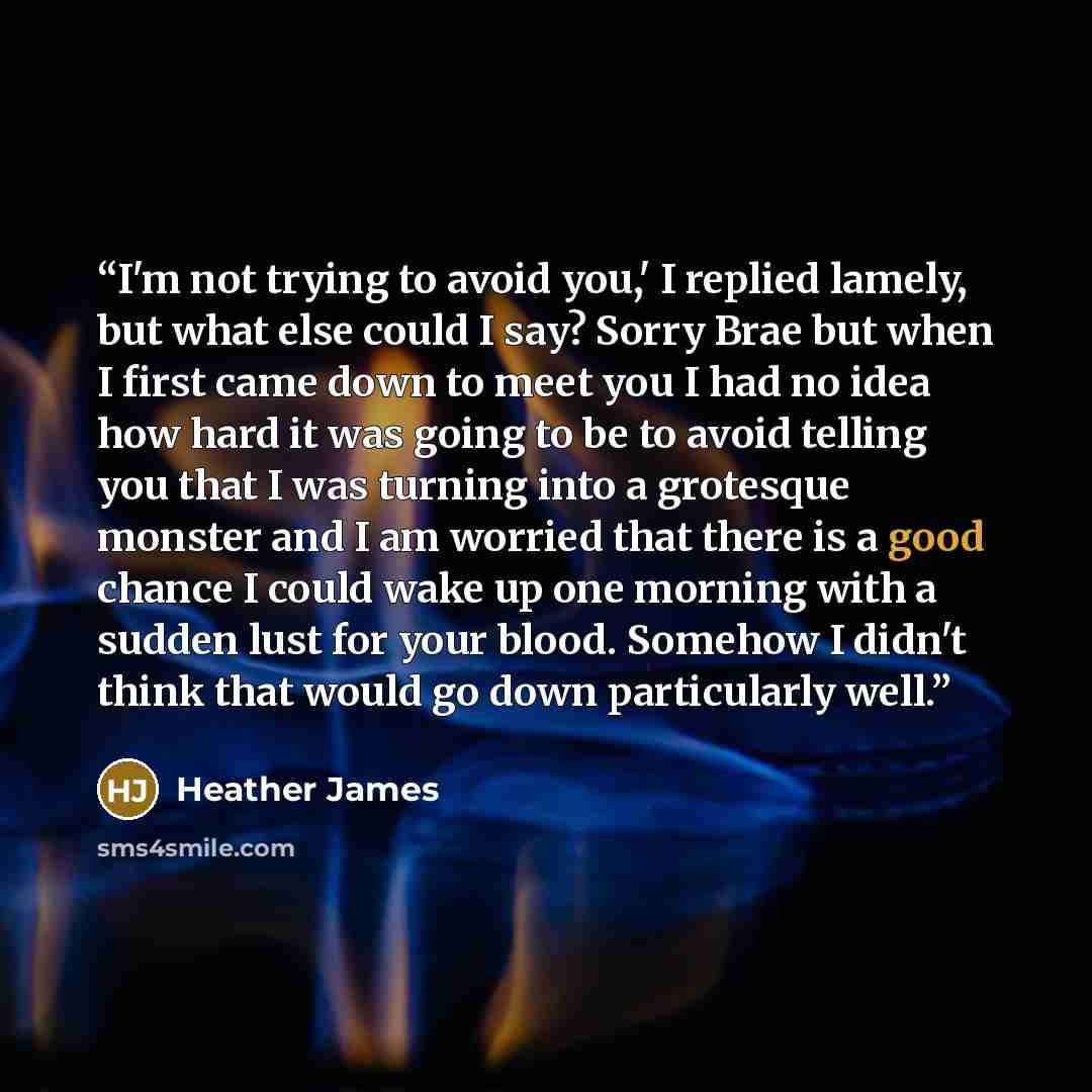 “I'm not trying to avoid you,' I replied lamely, but what else could I say? Sorry Brae but when I first came down to meet you I had no idea how hard it was going to be to avoid telling you that I was turning into a grotesque monster and I am worried that there is a good chance I could wake up one…” quote by Heather James