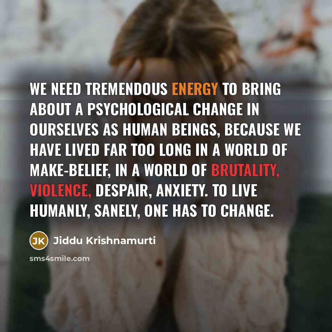 “We need tremendous energy to bring about a psychological change in ourselves as human beings, because we have lived far too long in a world of make-belief, in a world of brutality, violence, despair, anxiety. To live humanly, sanely, one has to change.” quote by Jiddu Krishnamurti