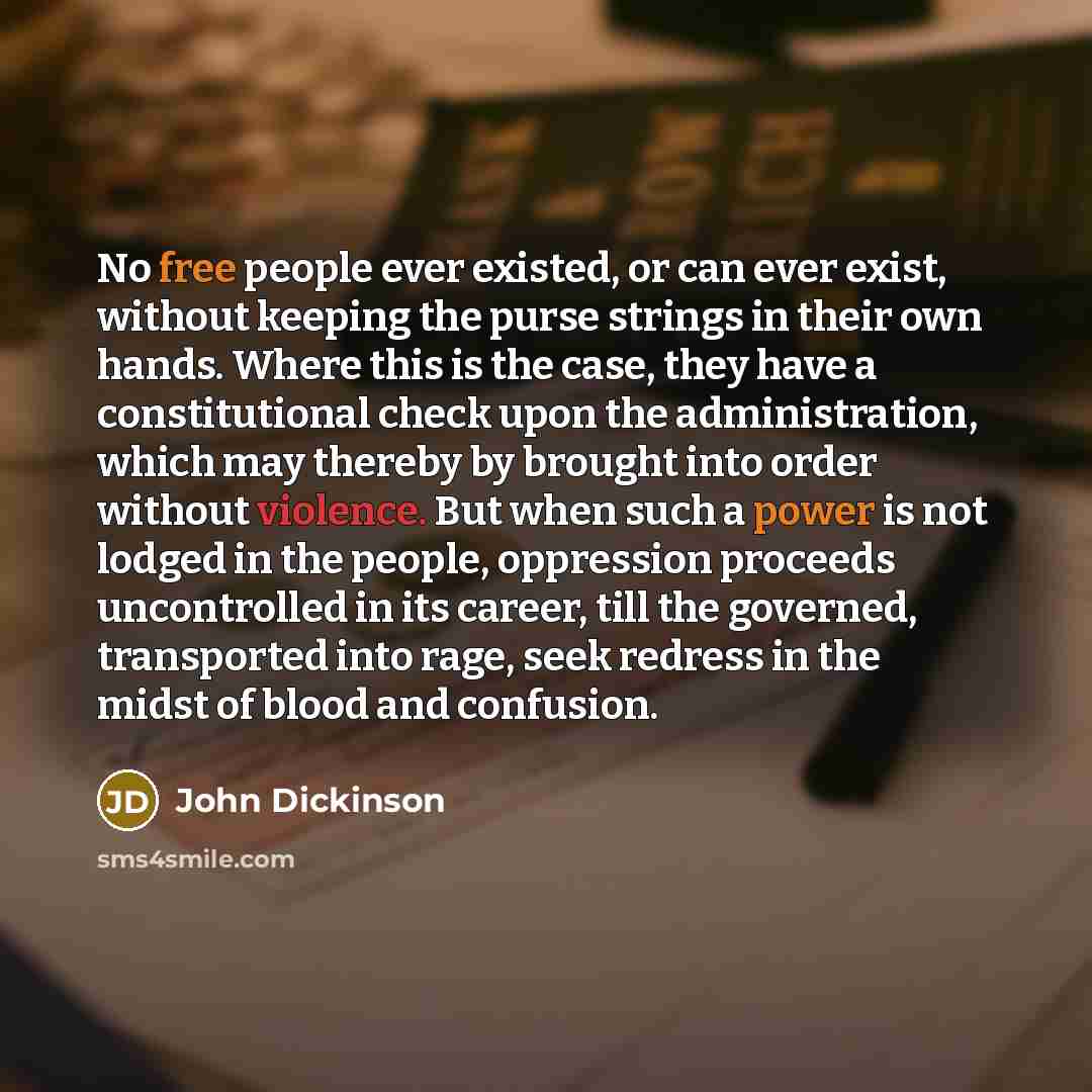 “No free people ever existed, or can ever exist, without keeping the purse strings in their own hands. Where this is the case, they have a constitutional check upon the administration, which may thereby by brought into order without violence. But when such a power is not lodged in the people…” quote by John Dickinson