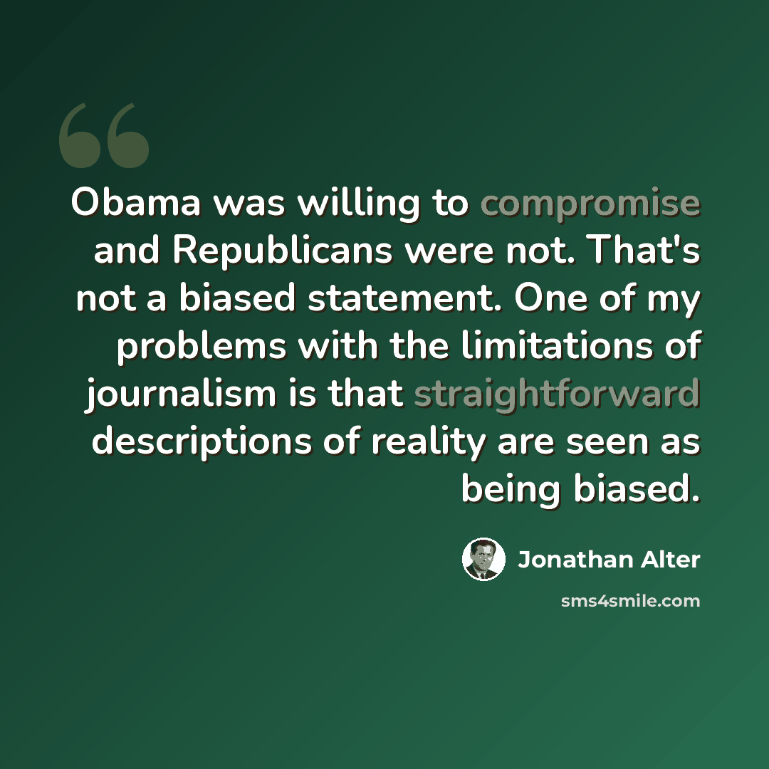 “Obama was willing to compromise and Republicans were not. That's not a biased statement. One of my problems with the limitations of journalism is that straightforward descriptions of reality are seen as being biased.” quote by Jonathan Alter