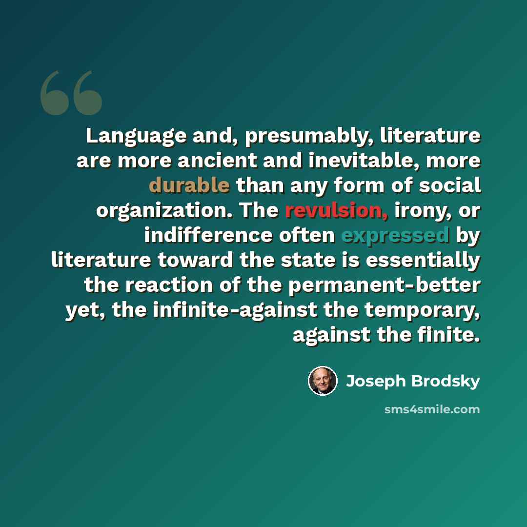 “Language and, presumably, literature are more ancient and inevitable, more durable than any form of social organization. The revulsion, irony, or indifference often expressed by literature toward the state is essentially the reaction of the permanent-better yet, the infinite-against the temporary…” quote by Joseph Brodsky