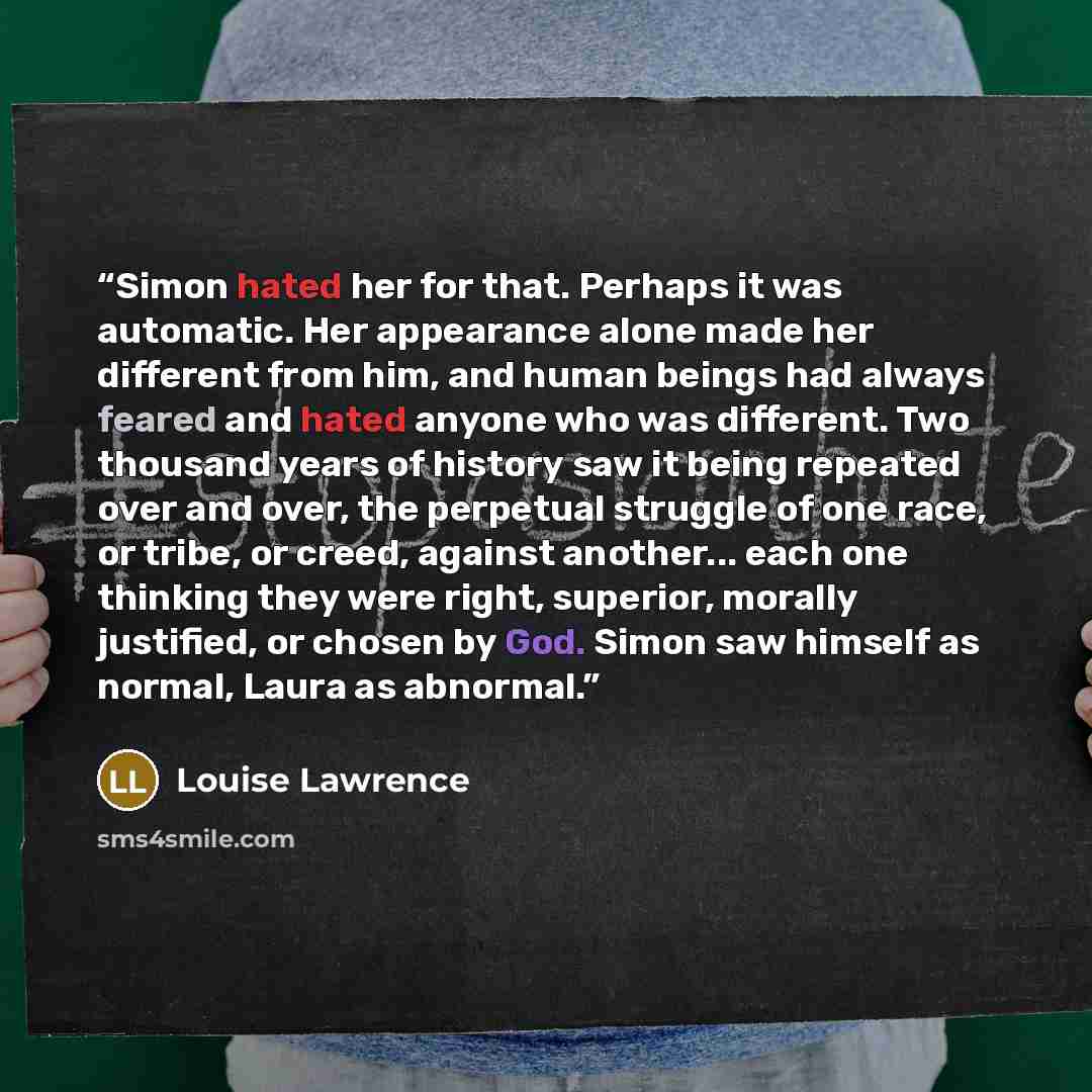 “Simon hated her for that. Perhaps it was automatic. Her appearance alone made her different from him, and human beings had always feared and hated anyone who was different. Two thousand years of history saw it being repeated over and over, the perpetual struggle of one race, or tribe, or creed…” quote by Louise Lawrence