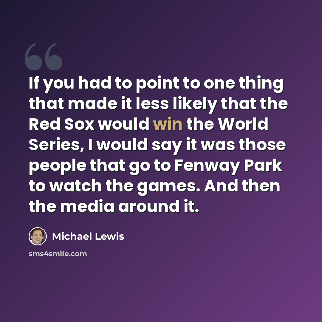 “If you had to point to one thing that made it less likely that the Red Sox would win the World Series, I would say it was those people that go to Fenway Park to watch the games. And then the media around it.” quote by Michael Lewis