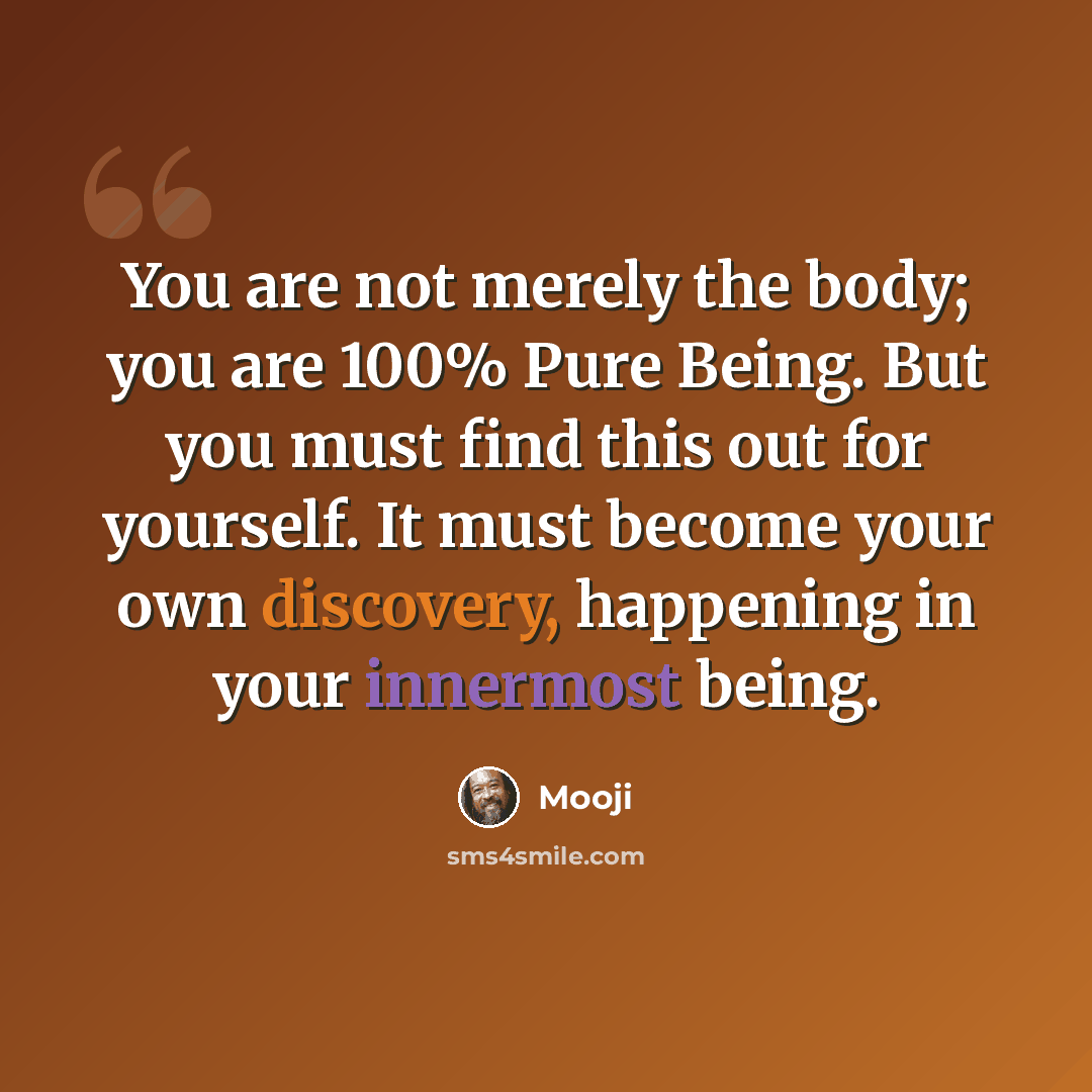 “You are not merely the body; you are 100% Pure Being. But you must find this out for yourself. It must become your own discovery, happening in your innermost being.” quote by Mooji
