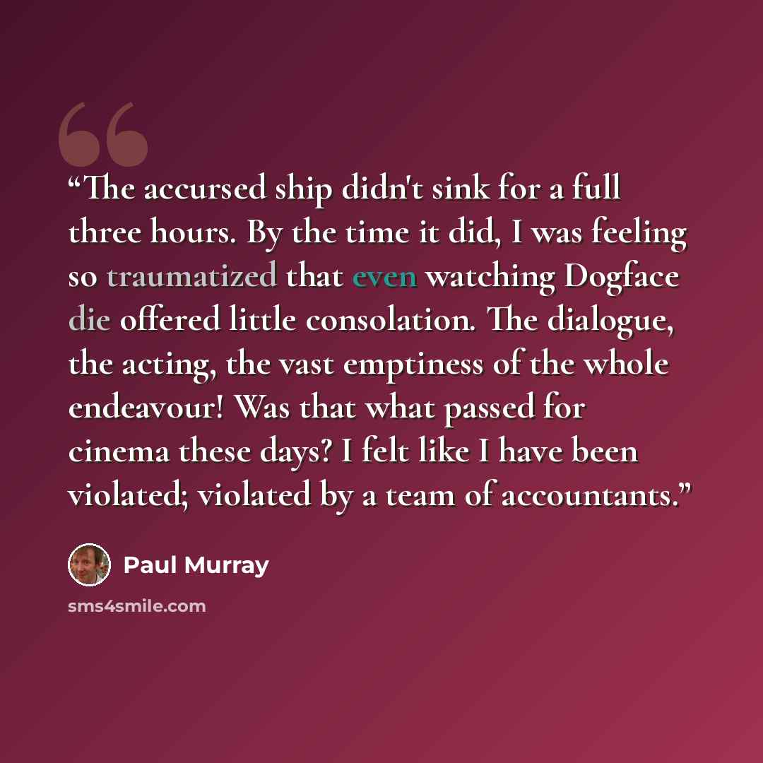 “The accursed ship didn't sink for a full three hours. By the time it did, I was feeling so traumatized that even watching Dogface die offered little consolation. The dialogue, the acting, the vast emptiness of the whole endeavour! Was that what passed for cinema these days? I felt like I have been…” quote by Paul Murray