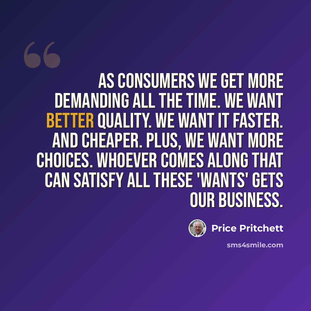 “As consumers we get more demanding all the time. We want better quality. We want it faster. And cheaper. Plus, we want more choices. Whoever comes along that can satisfy all these 'wants' gets our business.” quote by Price Pritchett