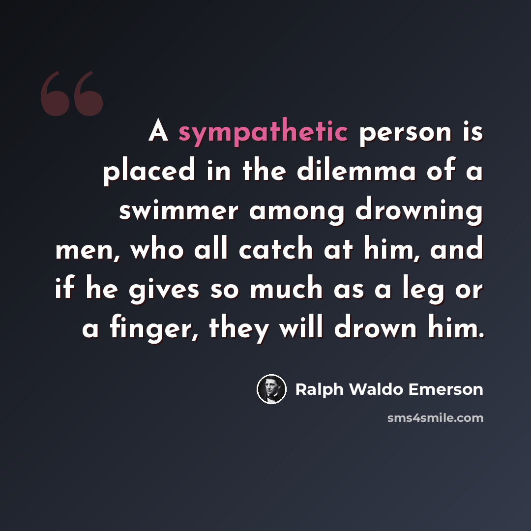 “A sympathetic person is placed in the dilemma of a swimmer among drowning men, who all catch at him, and if he gives so much as a leg or a finger, they will drown him.” quote by Ralph Waldo Emerson