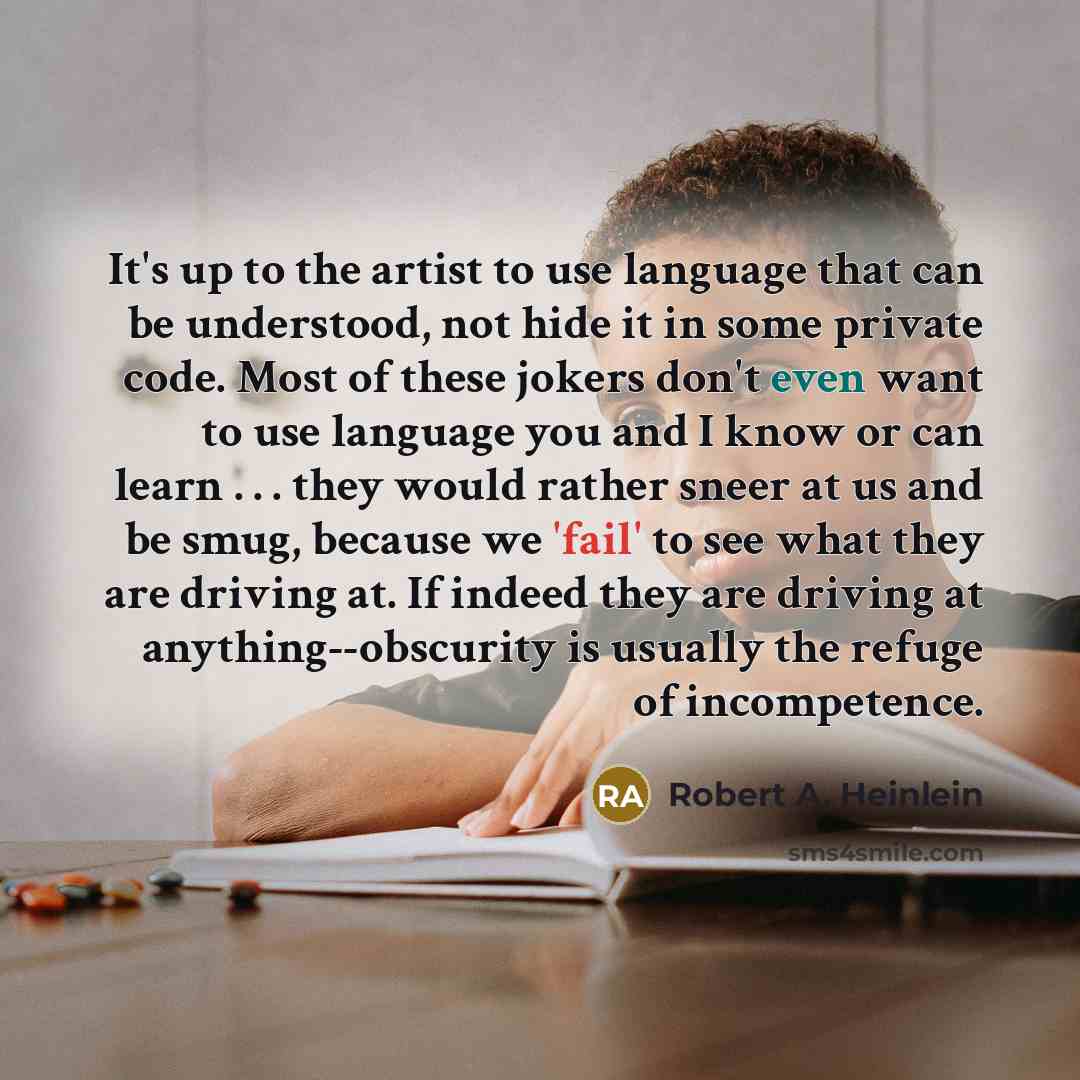 “It's up to the artist to use language that can be understood, not hide it in some private code. Most of these jokers don't even want to use language you and I know or can learn . . . they would rather sneer at us and be smug, because we 'fail' to see what they are driving at. If indeed they are…” quote by Robert A. Heinlein