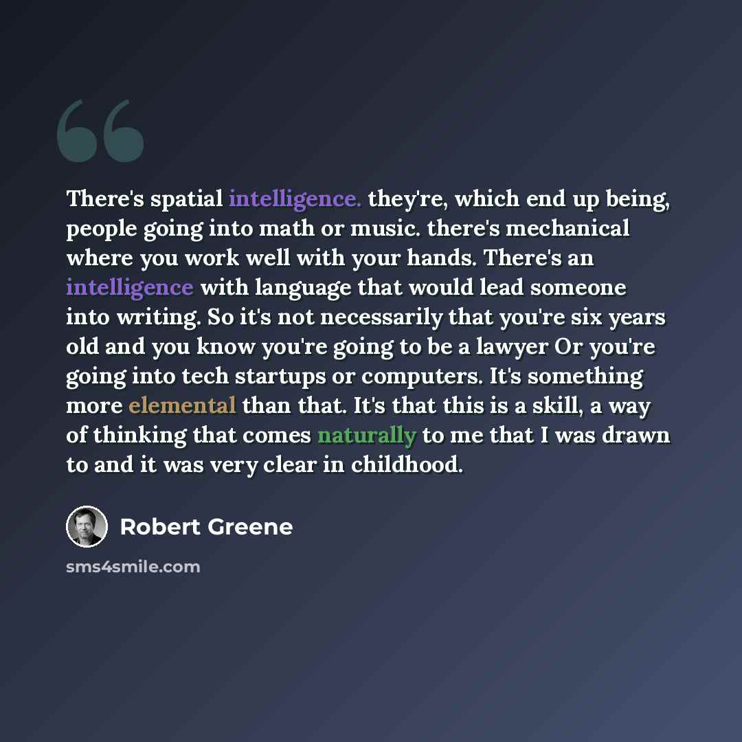 “There's spatial intelligence. they're, which end up being, people going into math or music. there's mechanical where you work well with your hands. There's an intelligence with language that would lead someone into writing. So it's not necessarily that you're six years old and you know you're…” quote by Robert Greene