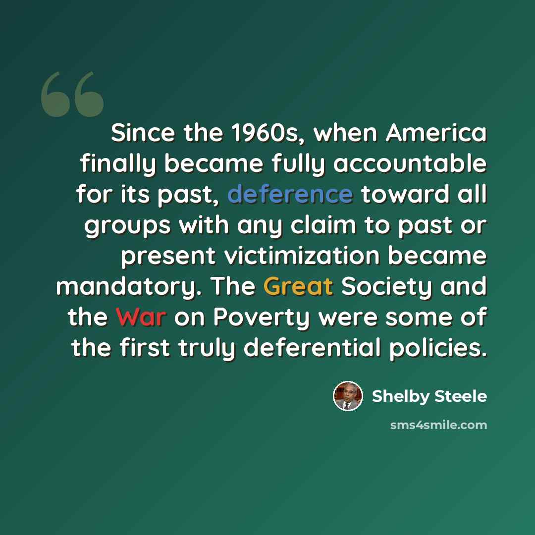 “Since the 1960s, when America finally became fully accountable for its past, deference toward all groups with any claim to past or present victimization became mandatory. The Great Society and the War on Poverty were some of the first truly deferential policies.” quote by Shelby Steele