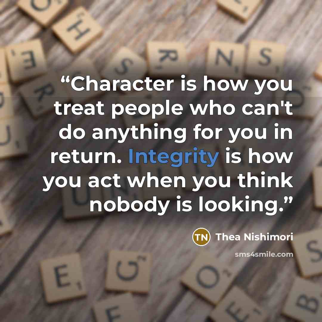 “Character is how you treat people who can't do anything for you in return. Integrity is how you act when you think nobody is looking.” quote by Thea Nishimori