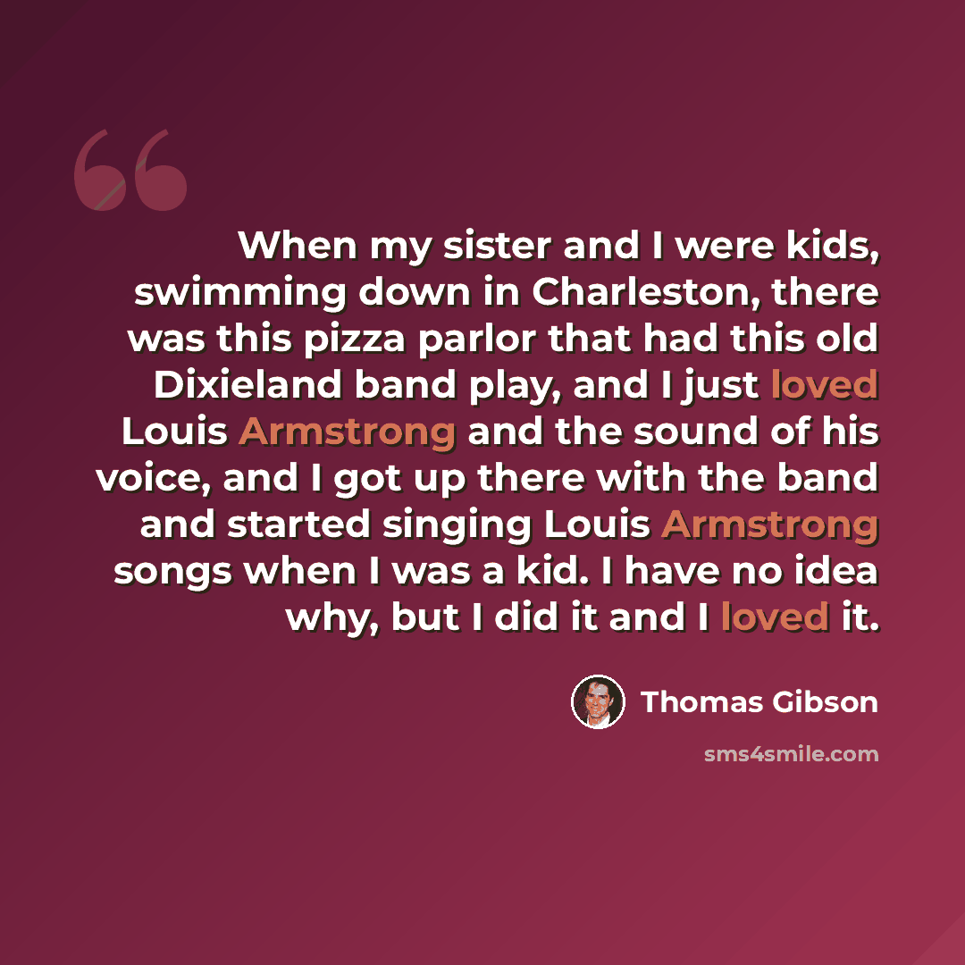 “When my sister and I were kids, swimming down in Charleston, there was this pizza parlor that had this old Dixieland band play, and I just loved Louis Armstrong and the sound of his voice, and I got up there with the band and started singing Louis Armstrong songs when I was a kid. I have no idea…” quote by Thomas Gibson