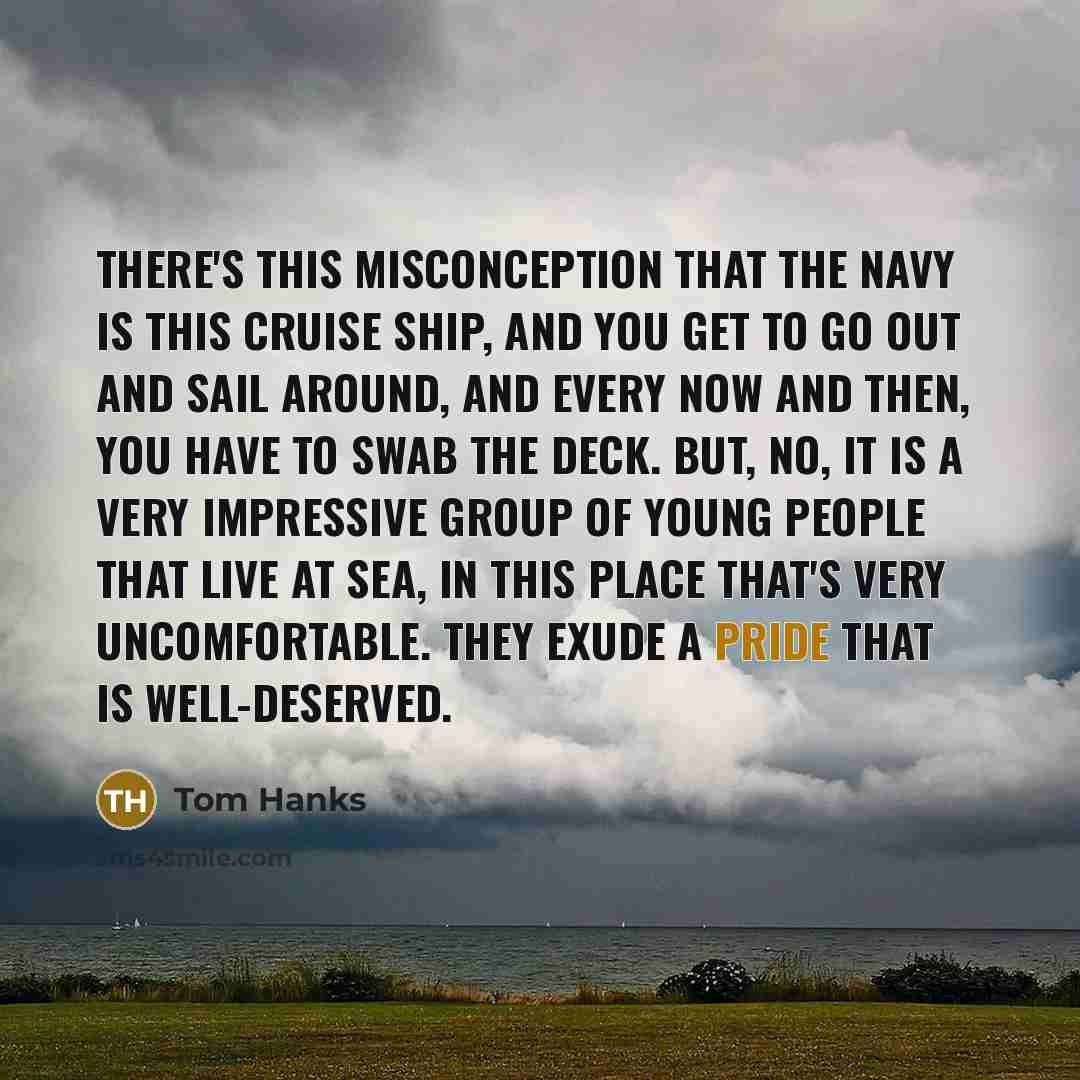 “There's this misconception that the Navy is this cruise ship, and you get to go out and sail around, and every now and then, you have to swab the deck. But, no, it is a very impressive group of young people that live at sea, in this place that's very uncomfortable. They exude a pride that is…” quote by Tom Hanks
