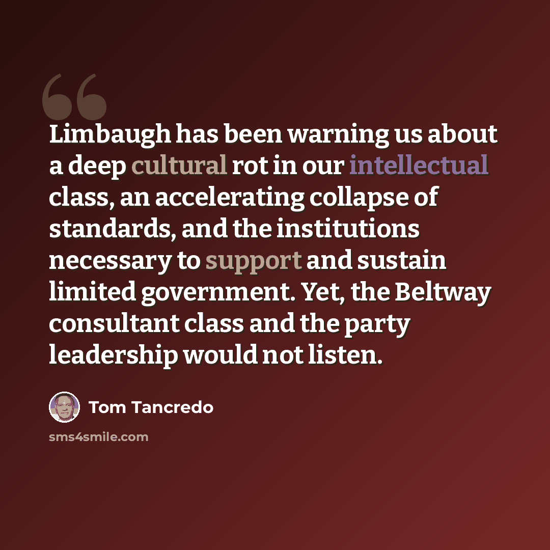 “Limbaugh has been warning us about a deep cultural rot in our intellectual class, an accelerating collapse of standards, and the institutions necessary to support and sustain limited government. Yet, the Beltway consultant class and the party leadership would not listen.” quote by Tom Tancredo