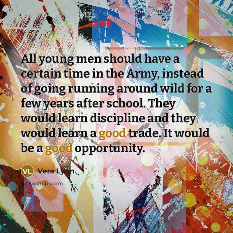 “All young men should have a certain time in the Army, instead of going running around wild for a few years after school. They would learn discipline and they would learn a good trade. It would be a good opportunity.” quote by Vera Lynn