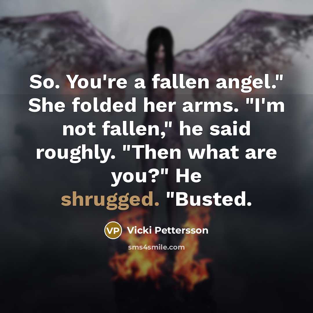 “So. You're a fallen angel." She folded her arms. "I'm not fallen," he said roughly. "Then what are you?" He shrugged. "Busted.” quote by Vicki Pettersson
