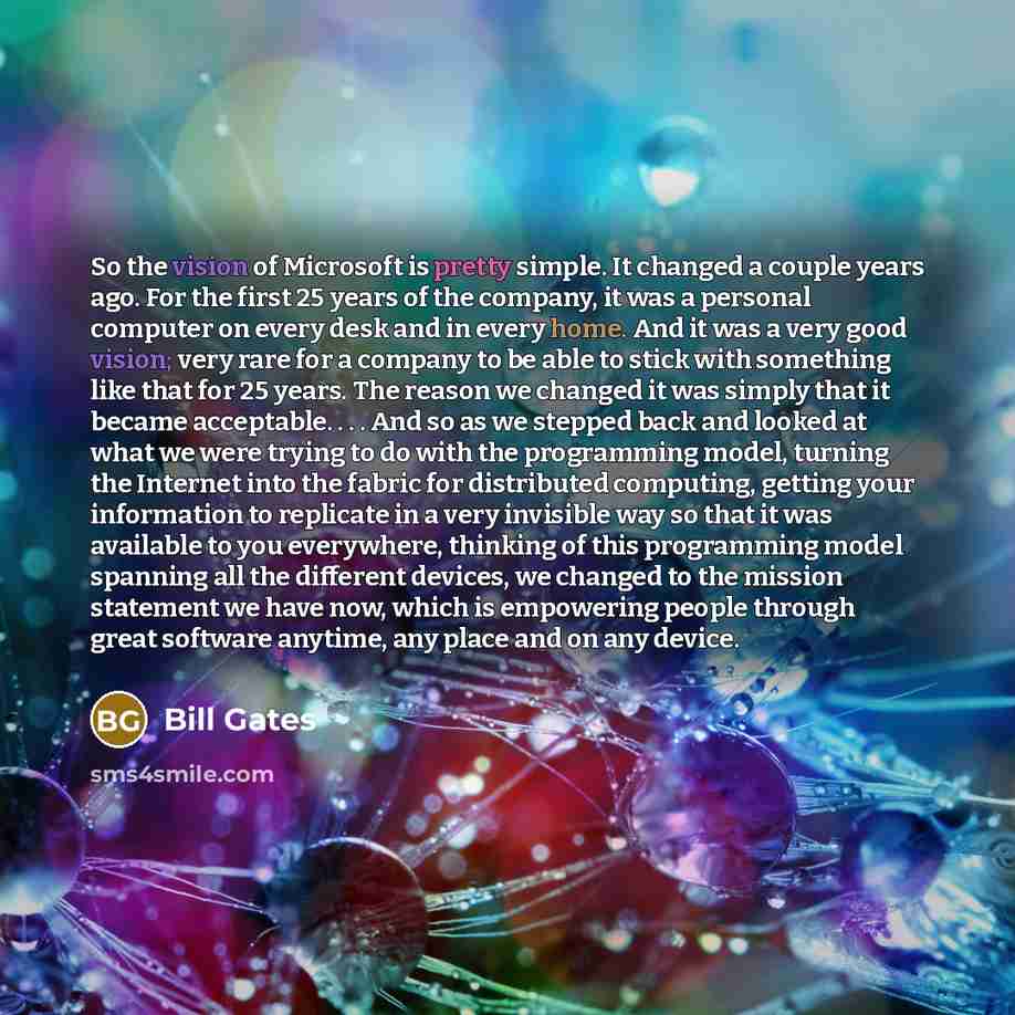 “So the vision of Microsoft is pretty simple. It changed a couple years ago. For the first 25 years of the company, it was a personal computer on every desk and in every home. And it was a very good vision; very rare for a company to be able to stick with something like that for 25 years. The…” quote by Bill Gates