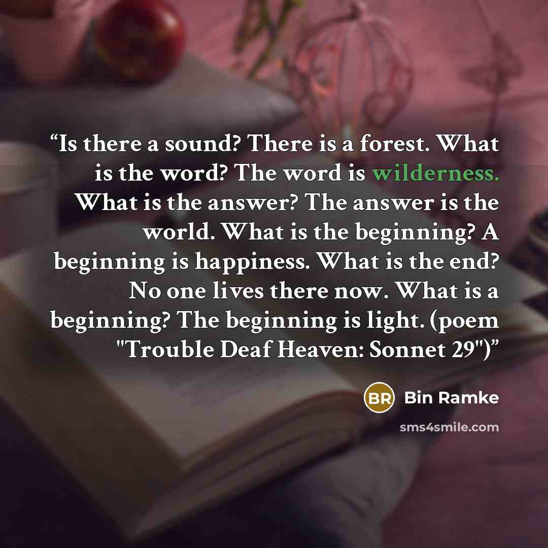 “Is there a sound? There is a forest. What is the word? The word is wilderness. What is the answer? The answer is the world. What is the beginning? A beginning is happiness. What is the end? No one lives there now. What is a beginning? The beginning is light. (poem "Trouble Deaf Heaven: Sonnet 29")” quote by Bin Ramke