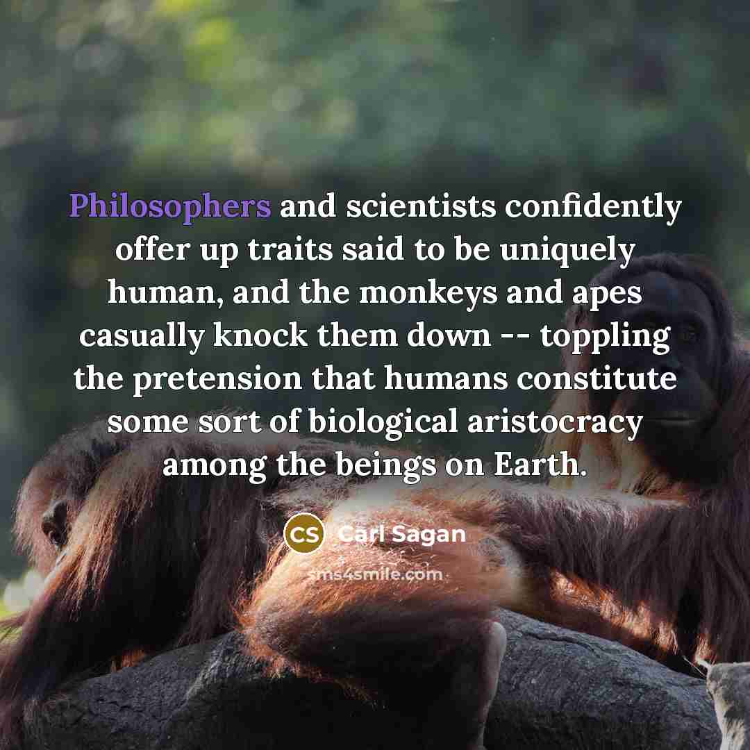 “Philosophers and scientists confidently offer up traits said to be uniquely human, and the monkeys and apes casually knock them down -- toppling the pretension that humans constitute some sort of biological aristocracy among the beings on Earth.” quote by Carl Sagan