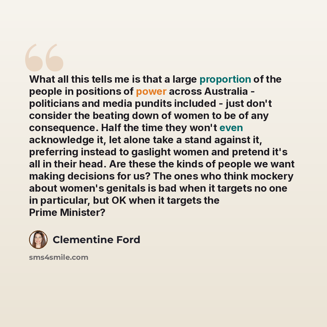 “What all this tells me is that a large proportion of the people in positions of power across Australia - politicians and media pundits included - just don't consider the beating down of women to be of any consequence. Half the time they won't even acknowledge it, let alone take a stand against it…” quote by Clementine Ford