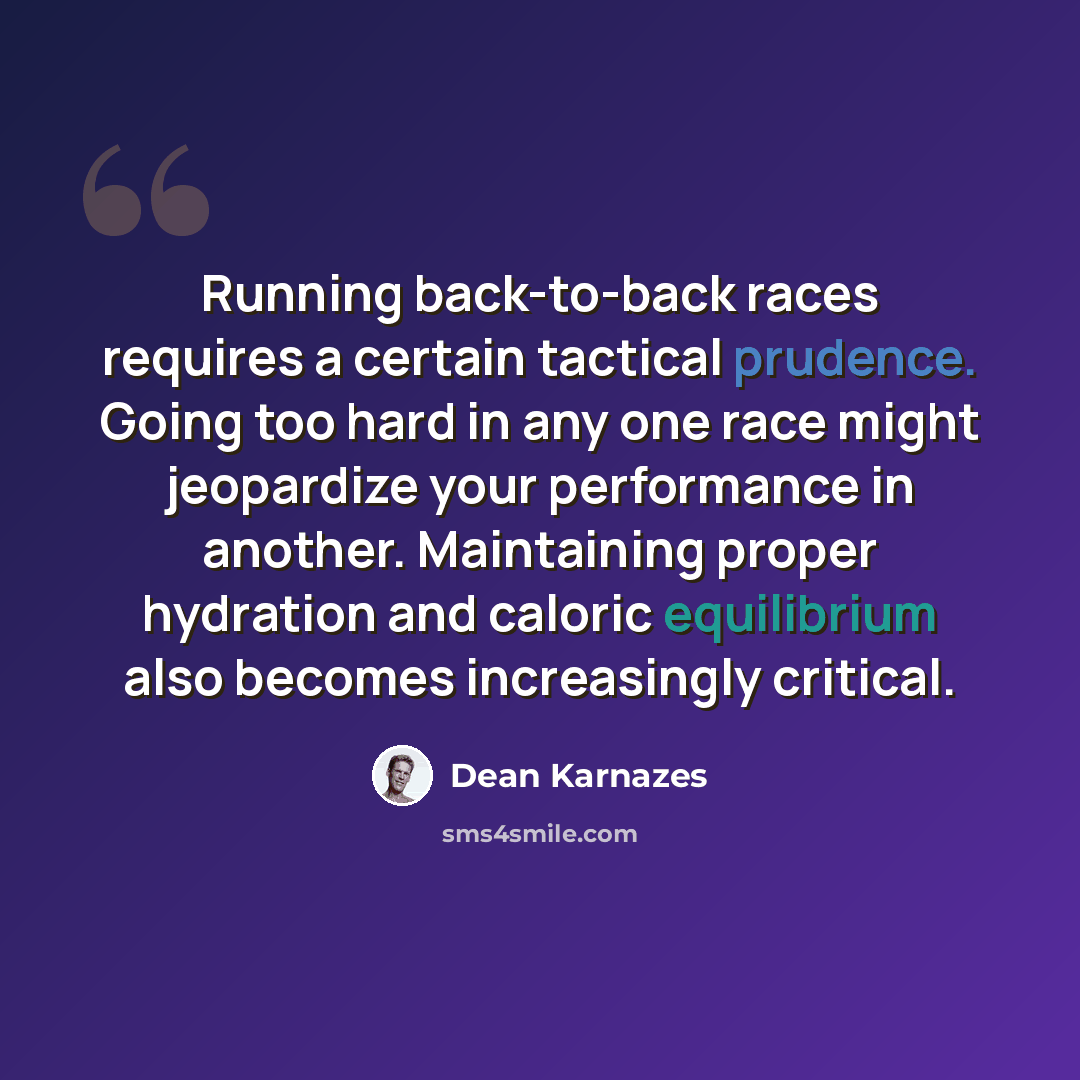 “Running back-to-back races requires a certain tactical prudence. Going too hard in any one race might jeopardize your performance in another. Maintaining proper hydration and caloric equilibrium also becomes increasingly critical.” quote by Dean Karnazes