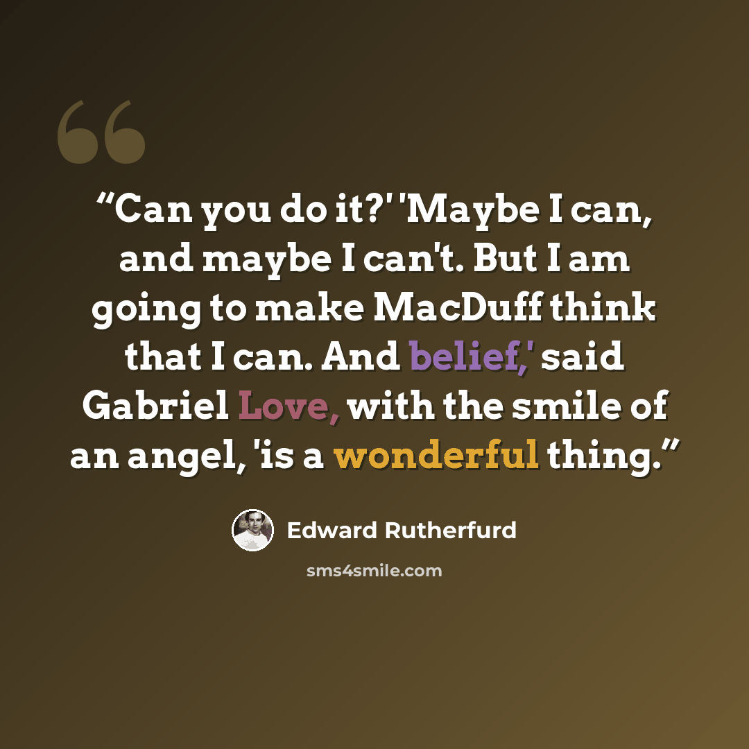“Can you do it?' 'Maybe I can, and maybe I can't. But I am going to make MacDuff think that I can. And belief,' said Gabriel Love, with the smile of an angel, 'is a wonderful thing.” quote by Edward Rutherfurd