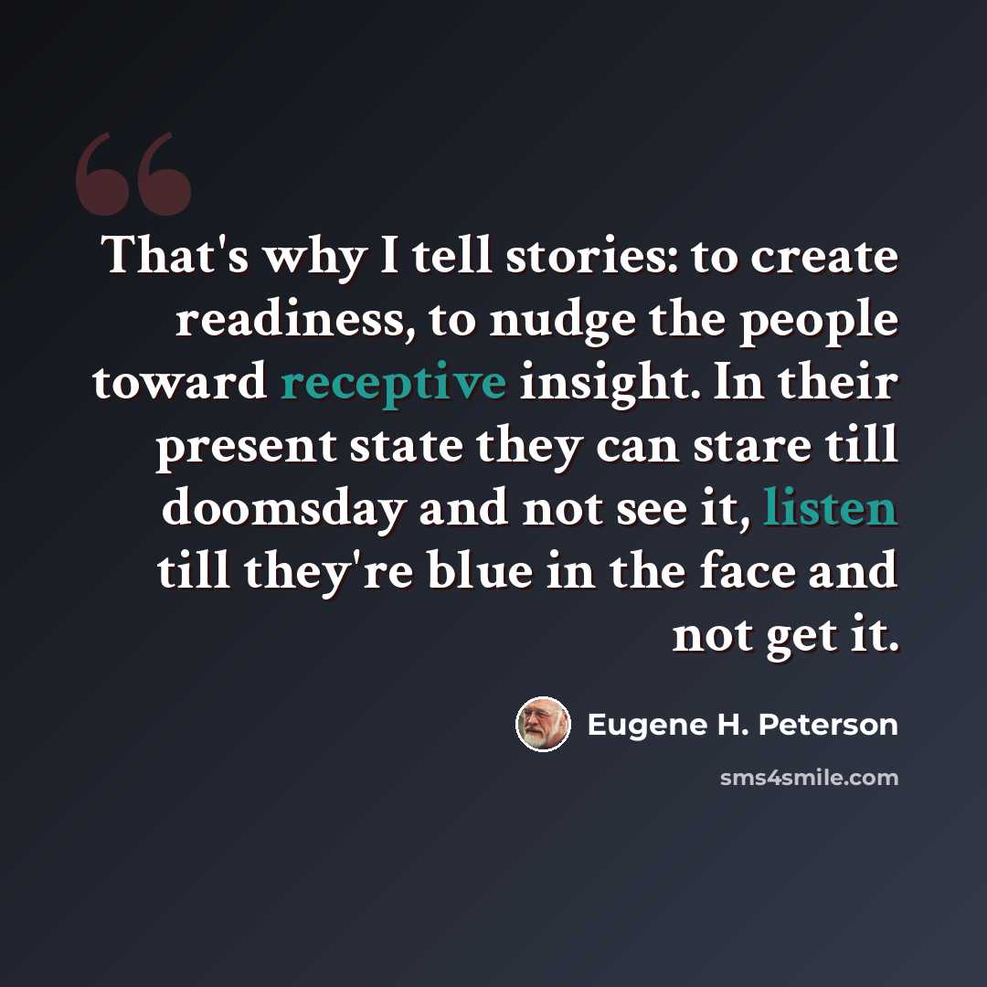 “That's why I tell stories: to create readiness, to nudge the people toward receptive insight. In their present state they can stare till doomsday and not see it, listen till they're blue in the face and not get it.” quote by Eugene H. Peterson