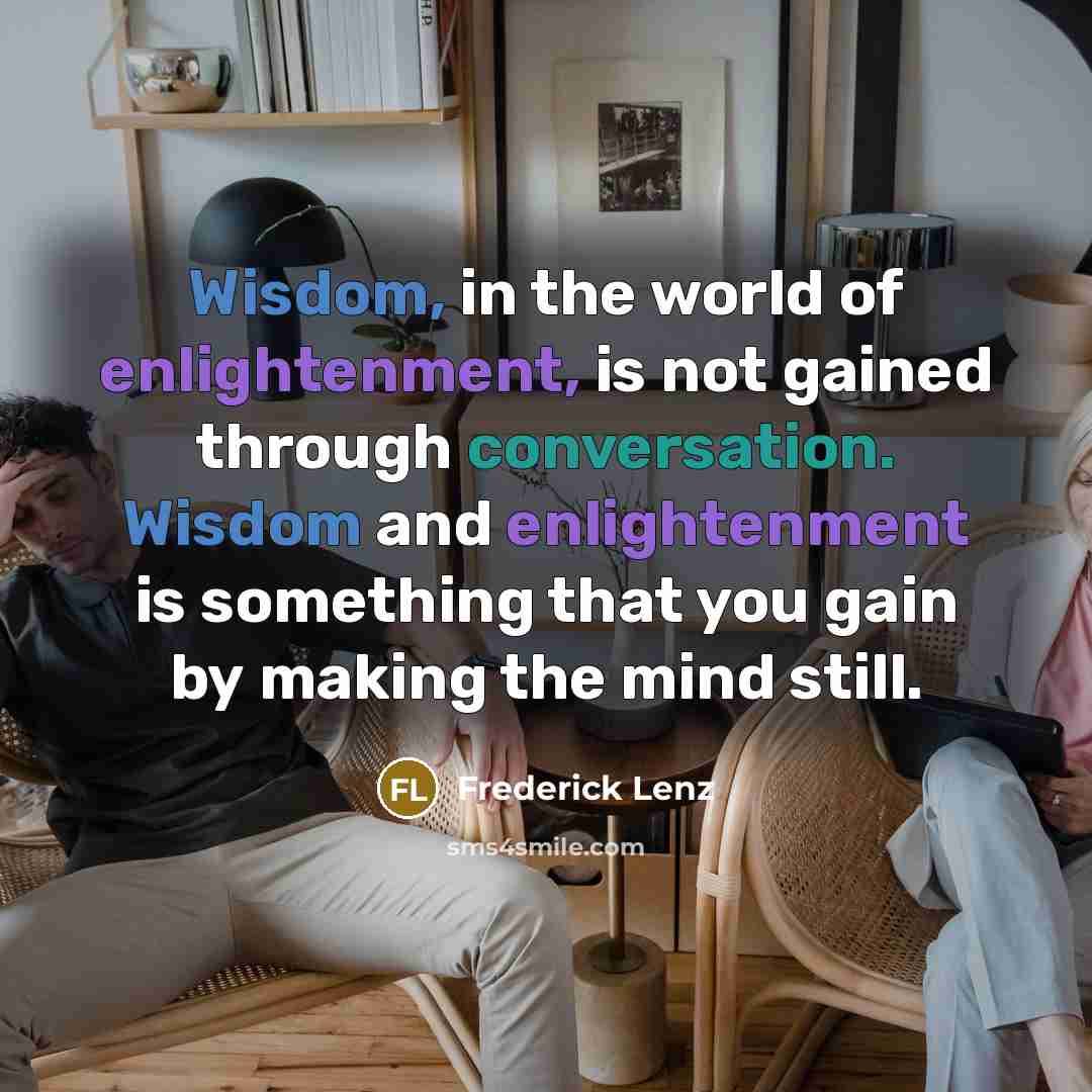 “Wisdom, in the world of enlightenment, is not gained through conversation. Wisdom and enlightenment is something that you gain by making the mind still.” quote by Frederick Lenz