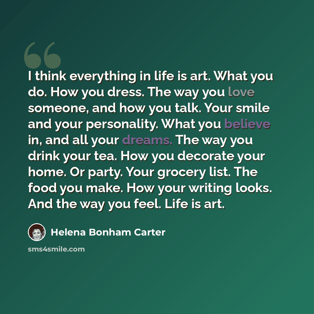 “I think everything in life is art. What you do. How you dress. The way you love someone, and how you talk. Your smile and your personality. What you believe in, and all your dreams. The way you drink your tea. How you decorate your home. Or party. Your grocery list. The food you make. How your…” quote by Helena Bonham Carter