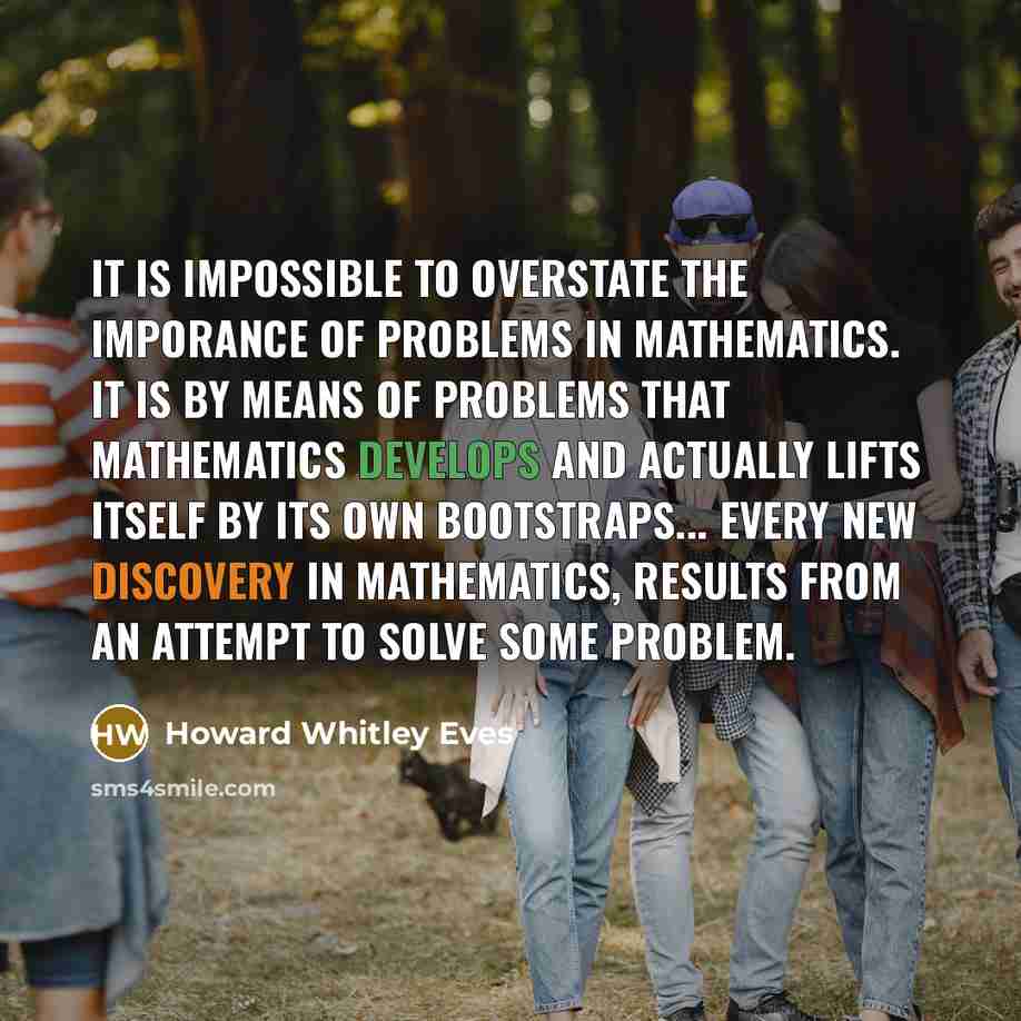 “It is impossible to overstate the imporance of problems in mathematics. It is by means of problems that mathematics develops and actually lifts itself by its own bootstraps... Every new discovery in mathematics, results from an attempt to solve some problem.” quote by Howard Whitley Eves