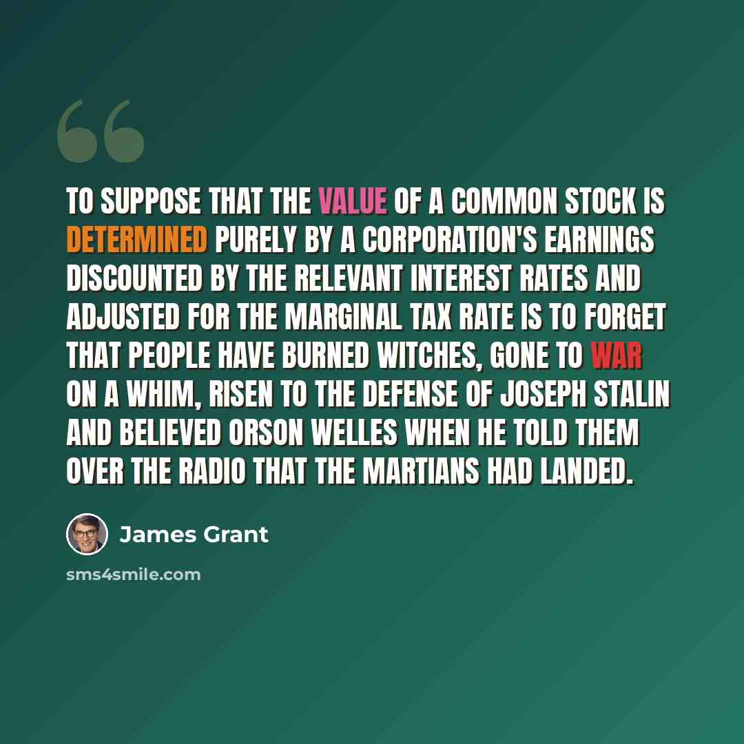 “To suppose that the value of a common stock is determined purely by a corporation's earnings discounted by the relevant interest rates and adjusted for the marginal tax rate is to forget that people have burned witches, gone to war on a whim, risen to the defense of Joseph Stalin and believed…” quote by James Grant