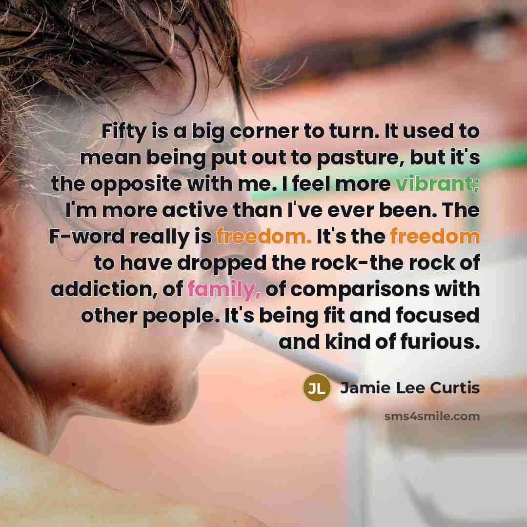 “Fifty is a big corner to turn. It used to mean being put out to pasture, but it's the opposite with me. I feel more vibrant; I'm more active than I've ever been. The F-word really is freedom. It's the freedom to have dropped the rock-the rock of addiction, of family, of comparisons with other…” quote by Jamie Lee Curtis