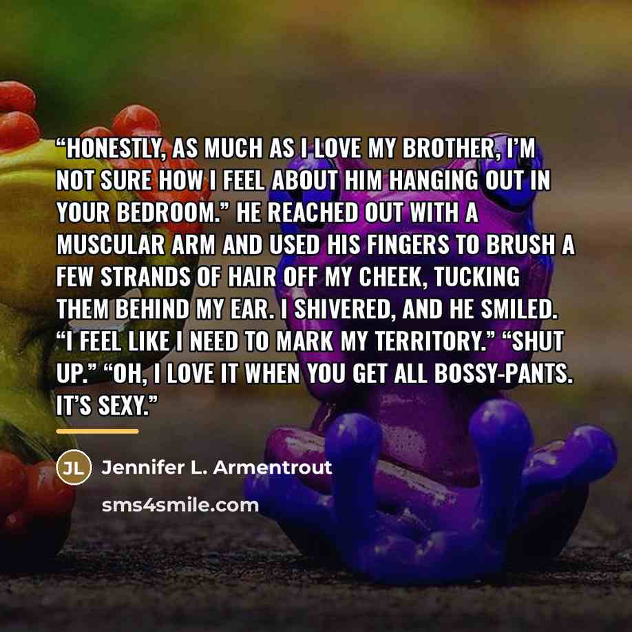 “Honestly, as much as I love my brother, I’m not sure how I feel about him hanging out in your bedroom.” He reached out with a muscular arm and used his fingers to brush a few strands of hair off my cheek, tucking them behind my ear. I shivered, and he smiled. “I feel like I need to mark my…” quote by Jennifer L. Armentrout