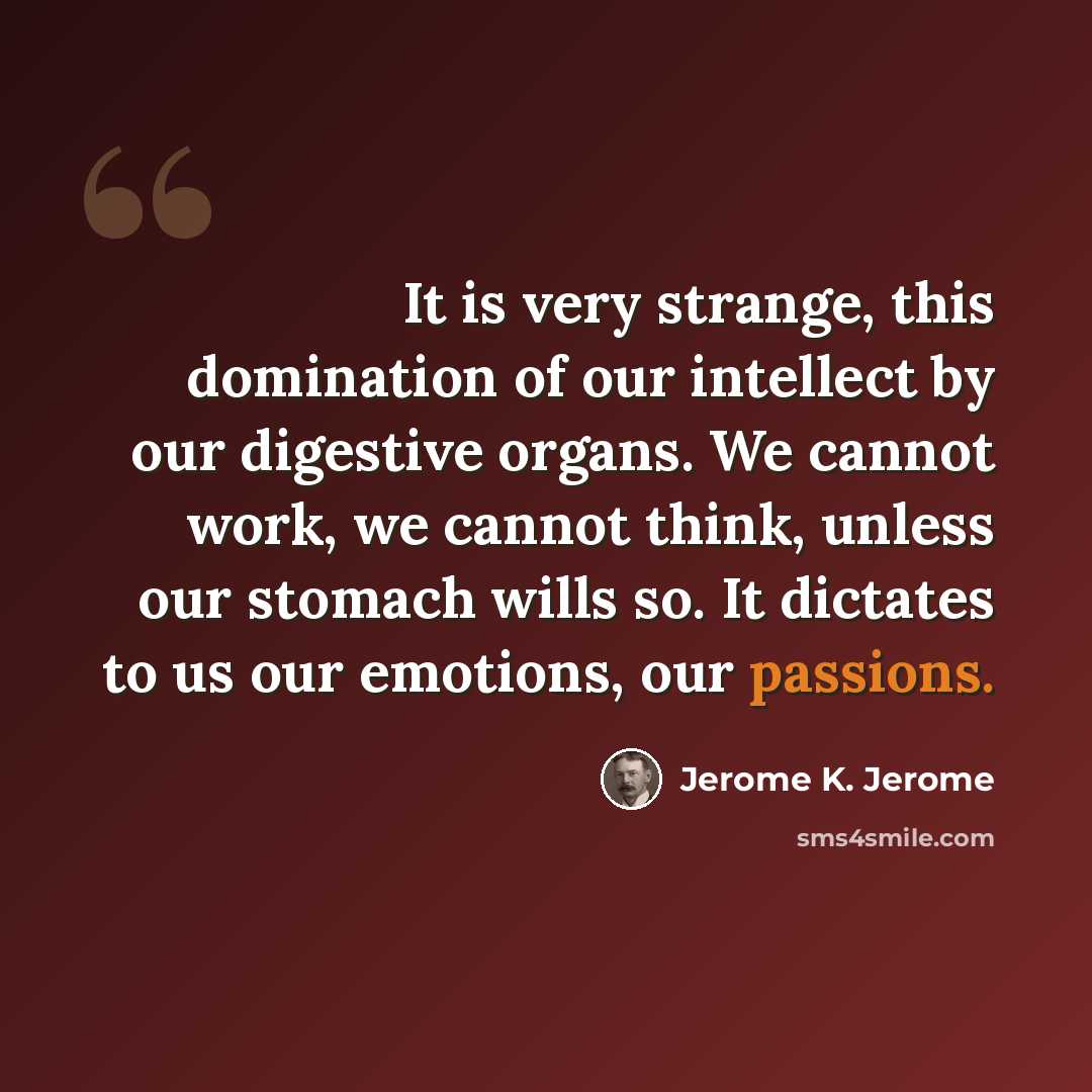 “It is very strange, this domination of our intellect by our digestive organs. We cannot work, we cannot think, unless our stomach wills so. It dictates to us our emotions, our passions.” quote by Jerome K. Jerome