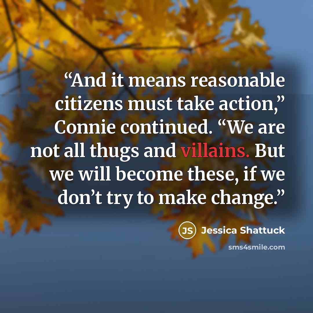 “And it means reasonable citizens must take action,” Connie continued. “We are not all thugs and villains. But we will become these, if we don’t try to make change.” quote by Jessica Shattuck
