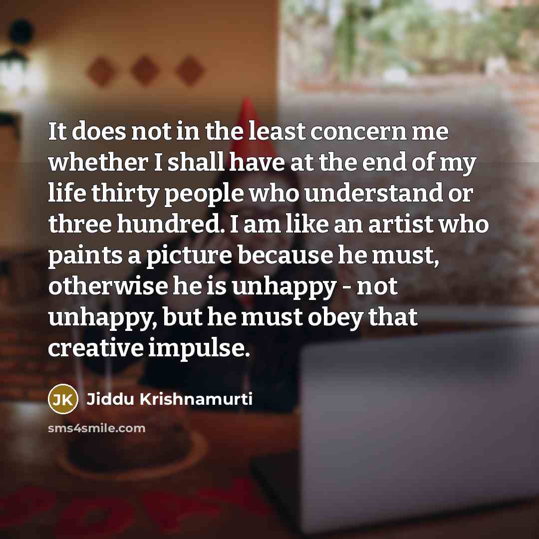 “It does not in the least concern me whether I shall have at the end of my life thirty people who understand or three hundred. I am like an artist who paints a picture because he must, otherwise he is unhappy - not unhappy, but he must obey that creative impulse.” quote by Jiddu Krishnamurti