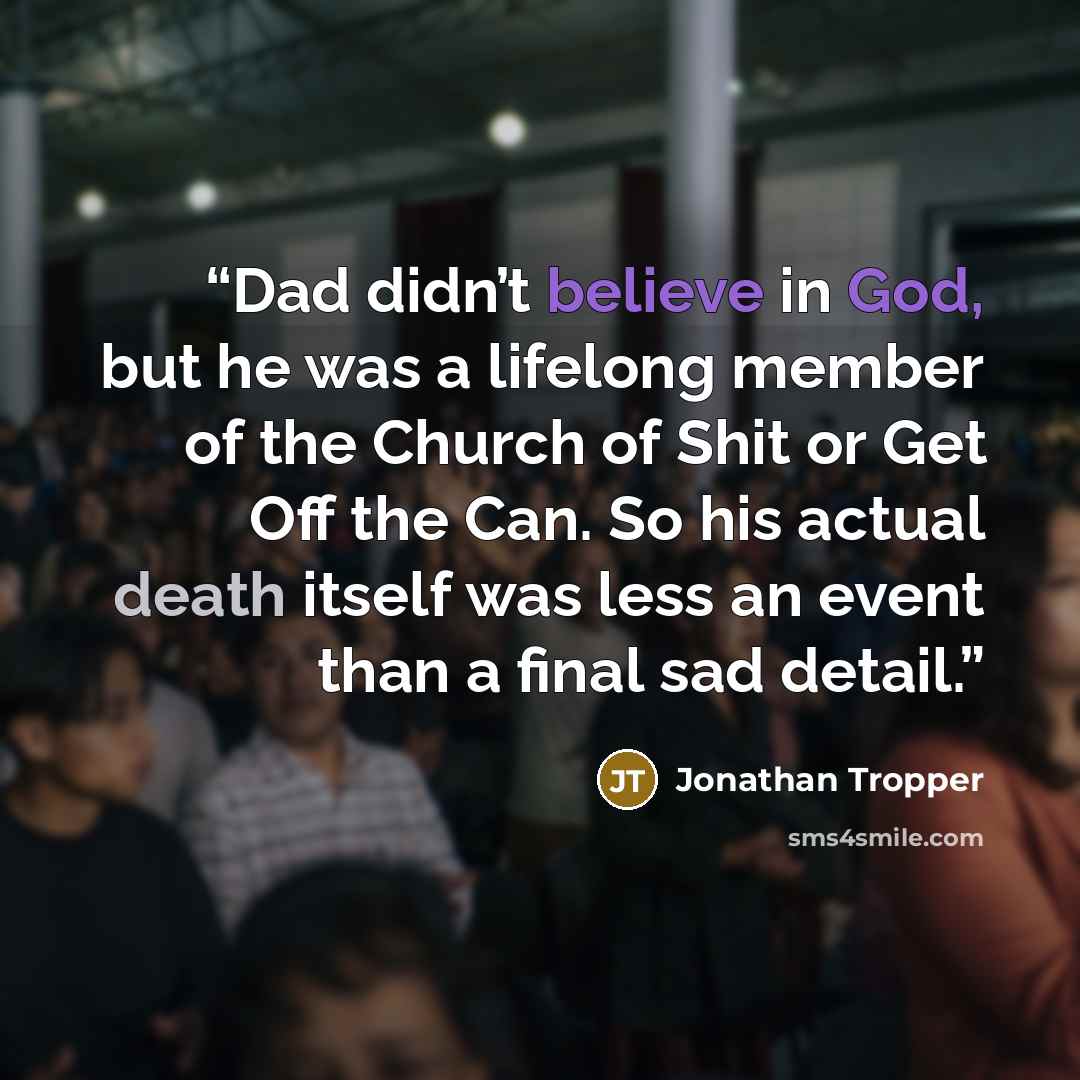 “Dad didn’t believe in God, but he was a lifelong member of the Church of Shit or Get Off the Can. So his actual death itself was less an event than a final sad detail.” quote by Jonathan Tropper