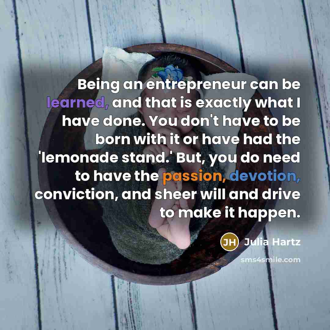 “Being an entrepreneur can be learned, and that is exactly what I have done. You don't have to be born with it or have had the 'lemonade stand.' But, you do need to have the passion, devotion, conviction, and sheer will and drive to make it happen.” quote by Julia Hartz