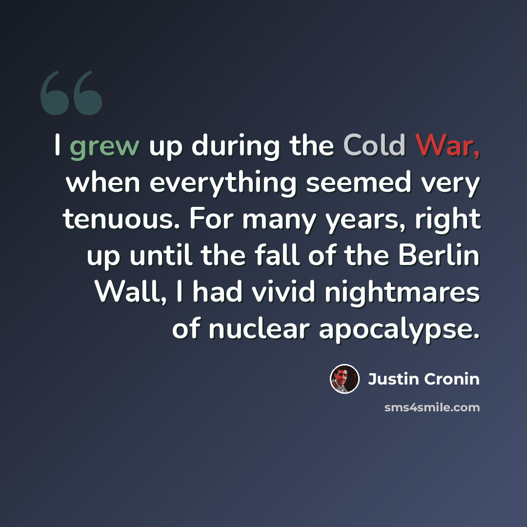 “I grew up during the Cold War, when everything seemed very tenuous. For many years, right up until the fall of the Berlin Wall, I had vivid nightmares of nuclear apocalypse.” quote by Justin Cronin