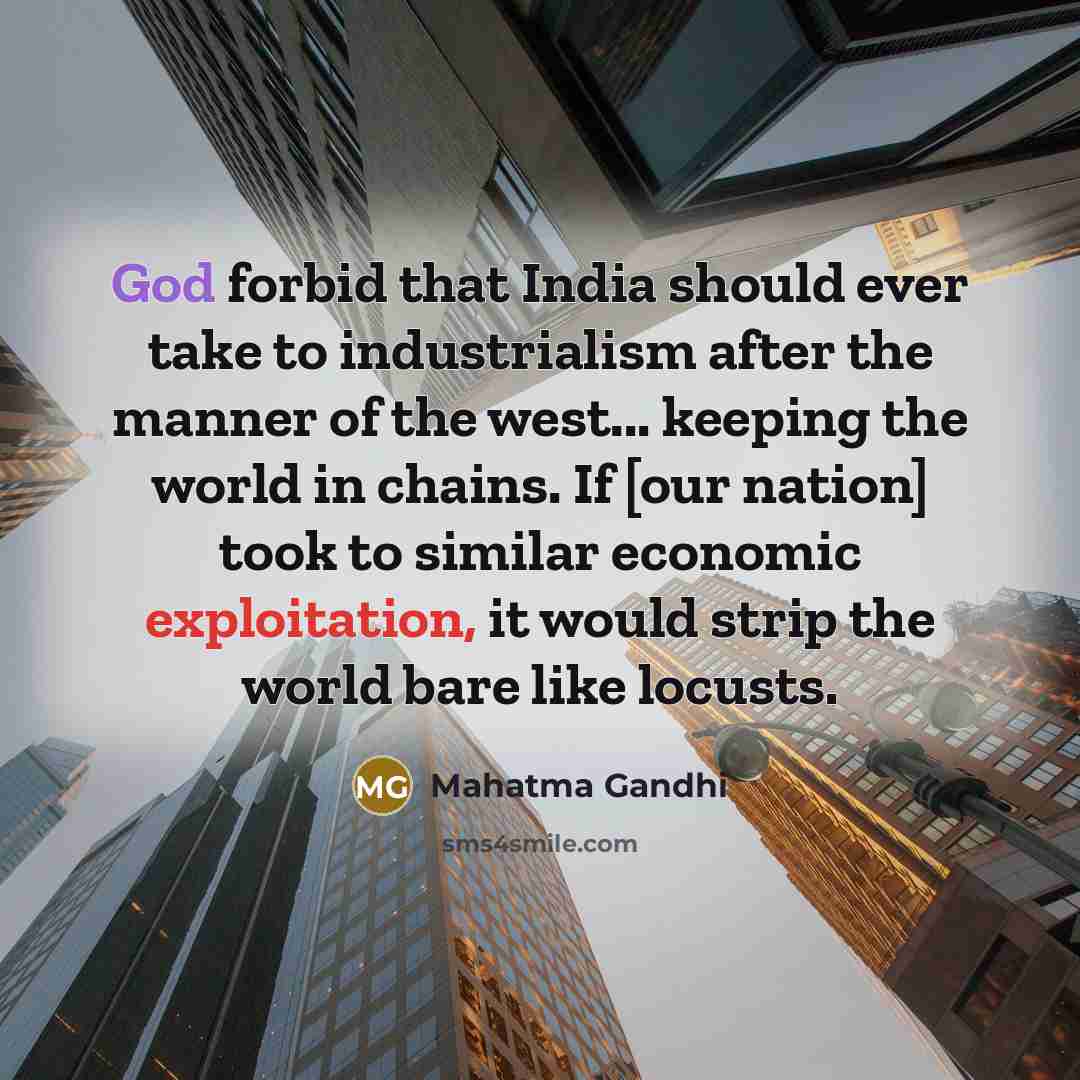 “God forbid that India should ever take to industrialism after the manner of the west... keeping the world in chains. If [our nation] took to similar economic exploitation, it would strip the world bare like locusts.” quote by Mahatma Gandhi