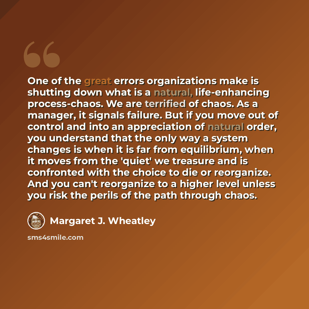 “One of the great errors organizations make is shutting down what is a natural, life-enhancing process-chaos. We are terrified of chaos. As a manager, it signals failure. But if you move out of control and into an appreciation of natural order, you understand that the only way a system changes is…” quote by Margaret J. Wheatley