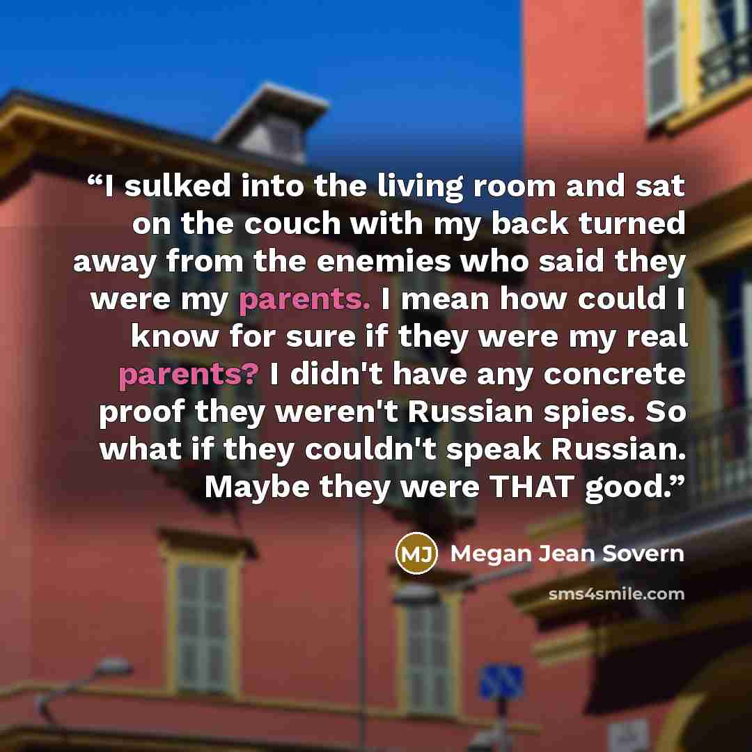 “I sulked into the living room and sat on the couch with my back turned away from the enemies who said they were my parents. I mean how could I know for sure if they were my real parents? I didn't have any concrete proof they weren't Russian spies. So what if they couldn't speak Russian. Maybe they…” quote by Megan Jean Sovern