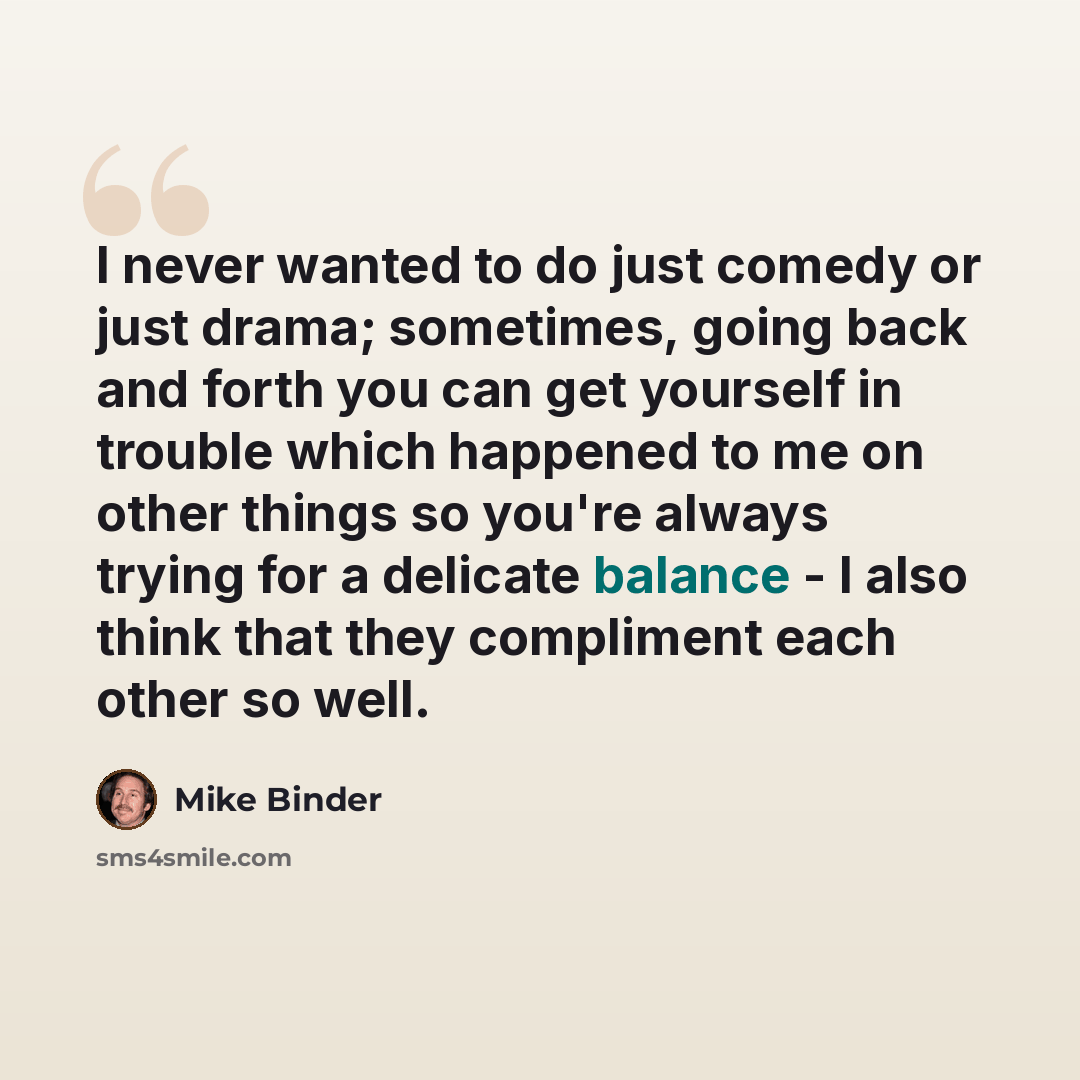 “I never wanted to do just comedy or just drama; sometimes, going back and forth you can get yourself in trouble which happened to me on other things so you're always trying for a delicate balance - I also think that they compliment each other so well.” quote by Mike Binder