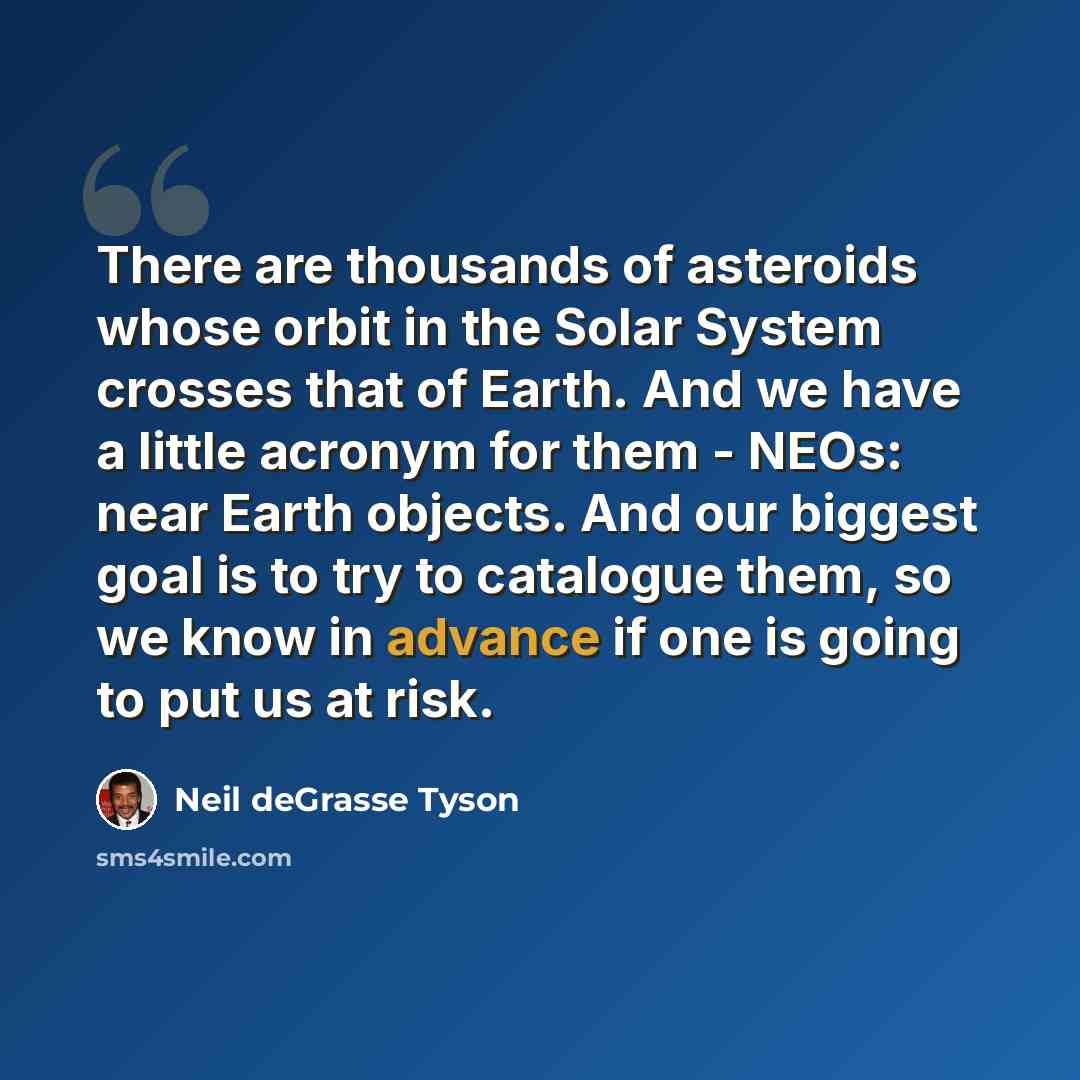 “There are thousands of asteroids whose orbit in the Solar System crosses that of Earth. And we have a little acronym for them - NEOs: near Earth objects. And our biggest goal is to try to catalogue them, so we know in advance if one is going to put us at risk.” quote by Neil deGrasse Tyson